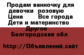 Продам ванночку для девочки (розовую). › Цена ­ 1 - Все города Дети и материнство » Другое   . Белгородская обл.